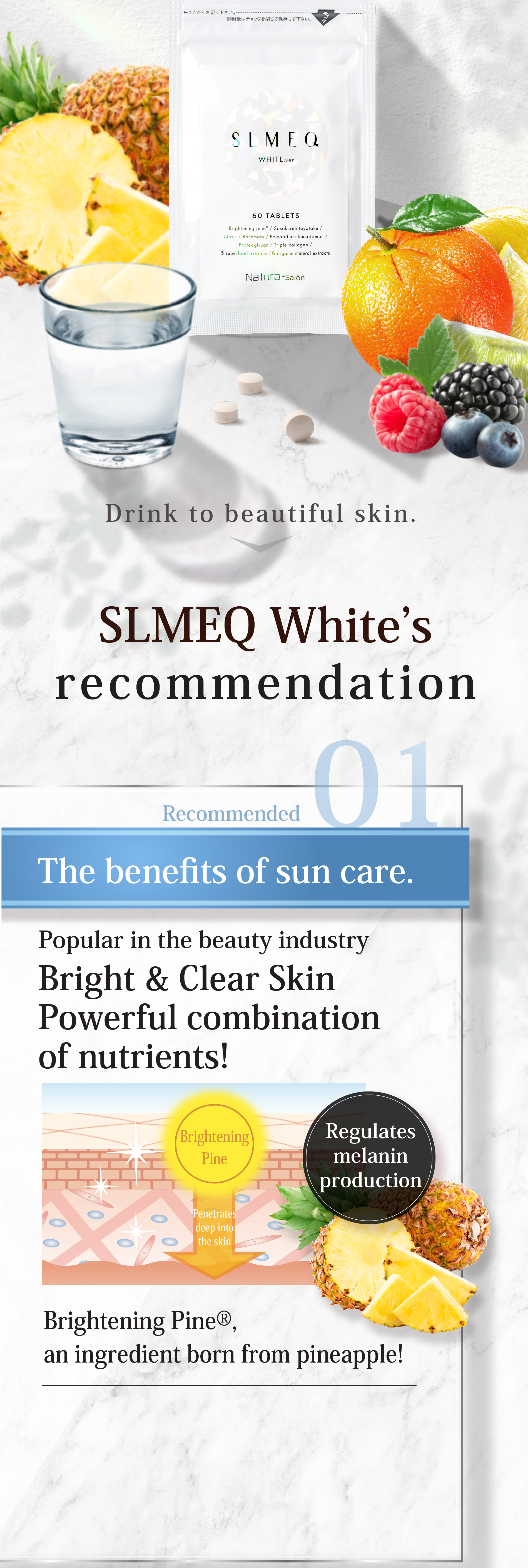 飲んで導く スリミークホワイト SLMEQ WHITE.verのここがおすすめ Recommended 01 紫外線ケア効果 エステ業界でも話題の 明るさ&透明感サポート成分配合！メラニンの蓄積を防ぐ パイナップル生まれのブライトニングパイン®を配合！