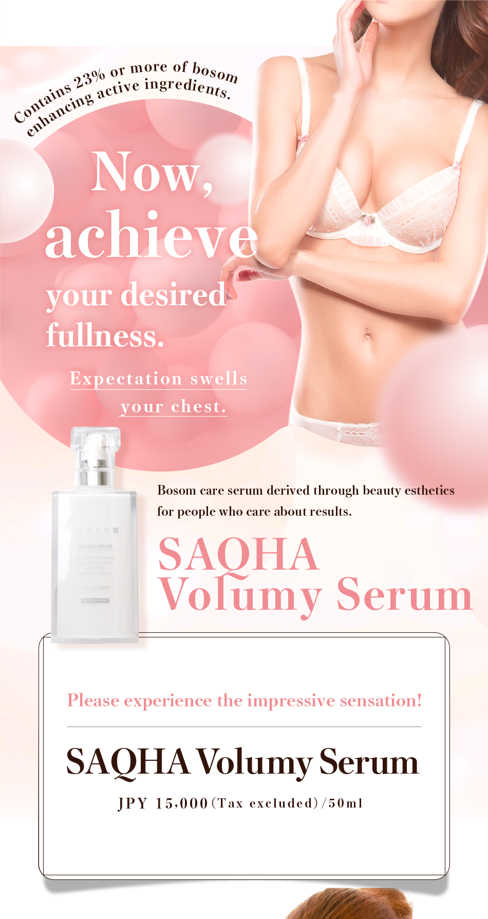Contains 23% or more of bosom enhancing active ingredients. Now, achieve your desired fullness. Expectation swells your chest. Bosom care serum derived through beauty esthetics for people who care about results. Please experience the impressive sensation! SAQHA Volumey Serum