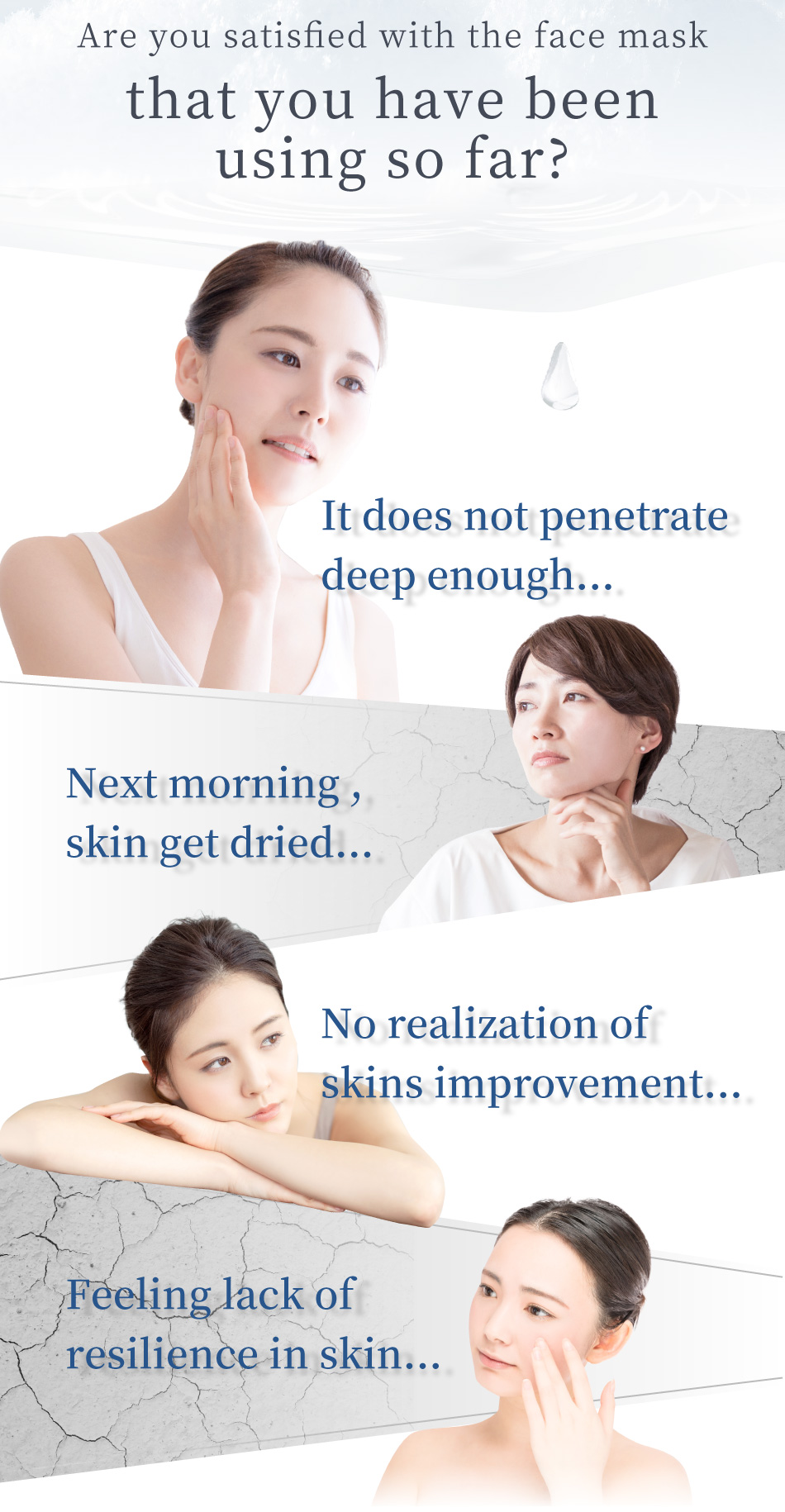 Are you satisfied with the face mask that you have been using so far? It does not penetrate deep enough... Next morning , skin get dried... No realization of skins improvement... Feeling lack of resilience in skin...