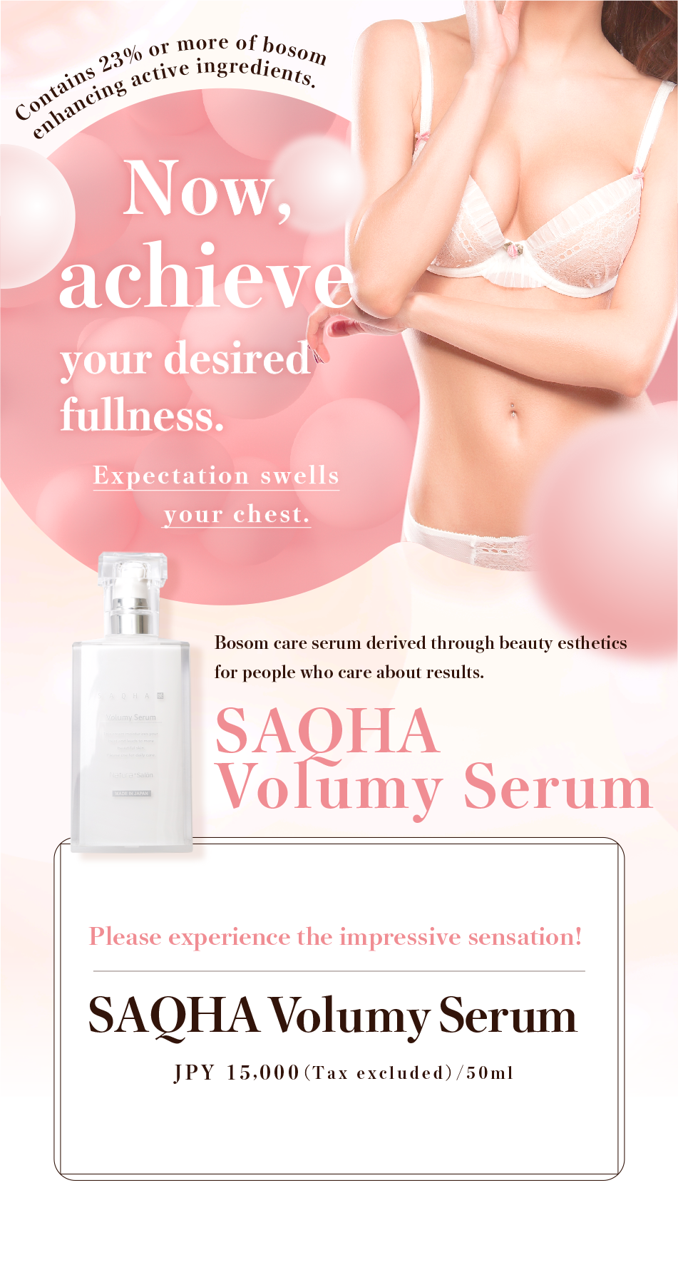 Contains 23% or more of bosom enhancing active ingredients. Now, achieve your desired fullness. Expectation swells your chest. Bosom care serum derived through beauty esthetics for people who care about results. Please experience the impressive sensation! SAQHA Volumey Serum