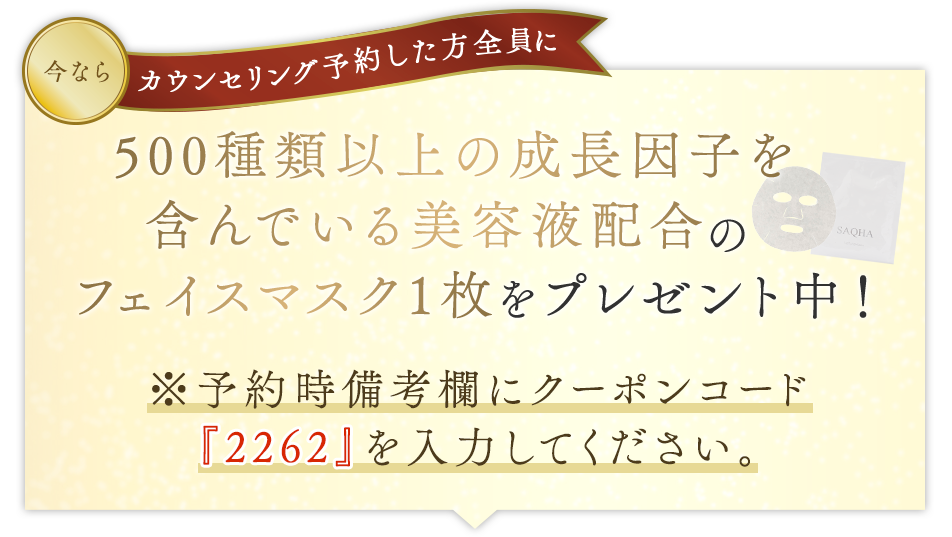 今ならカウンセリング予約した方全員に『ヒト幹細胞培養液配合のフェイスマスク1枚をプレゼント中！』 ※予約時備考欄にクーポンコードを『2262』を入力してください。