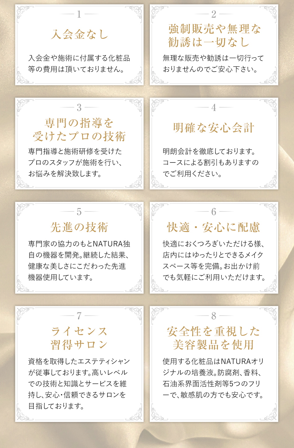 1入会金なし-入会金や施術に付属する化粧品等の費用は頂いておりません。 2強制販売や無理な勧誘は一切なし-無理な販売や勧誘は一切行っておりませんのでご安心下さい。 3専門の指導を受けたプロの技術-専門指導と施術研修を受けたプロのスタッフが施術を行い、お悩みを解決致します。 4明確な安心会計-明朗会計を徹底しております。コースによる割引もありますのでご利用ください。 5先進の技術-専門家の協力のもとNATURA独自の機器を開発。継続した結果、健康な美しさにこだわった先進機器使用しています。 6快適・安心に配慮-快適におくつろぎいただける様、店内にはゆったりとできるメイクスペース等を完備。お出かけ前でも気軽にご利用いただけます。 7ライセンス習得サロン-資格を取得したエステティシャンが従事しております。高いレベルでの技術と知識とサービスを維持し、安心・信頼できるサロンを目指しております。 8安全性を重視した美容製品を使用-使用する化粧品はNATURAオリジナルの幹細胞培養液。防腐剤、香料、石油系界面活性剤等5つのフリーで、敏感肌の方でも安心です。