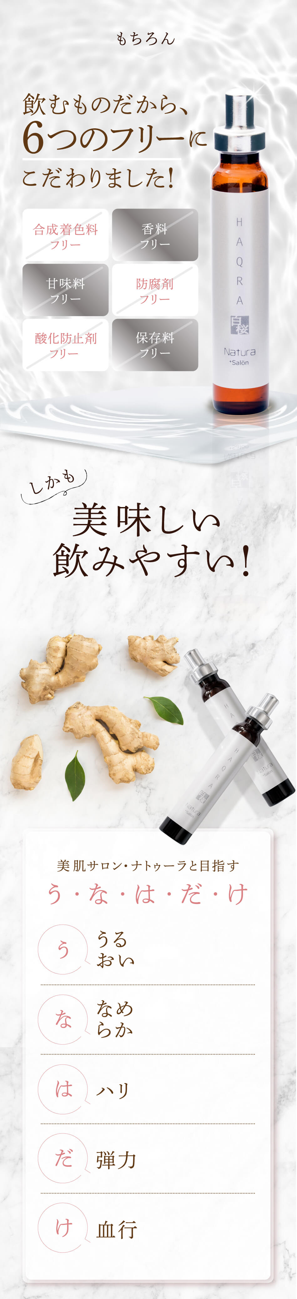 もちろん 飲むものだから、6つのフリーに こだわりました！ 合成着色料フリー 香料フリー 甘味料フリー 防腐剤フリー 酸化防止剤フリー 保存料
フリー しかも 美味しい 飲みやすい！ 美肌サロン・ナトゥーラと目指す う・な・は・だ・け う うるおい な なめらか は ハリ だ 弾力 け 血行