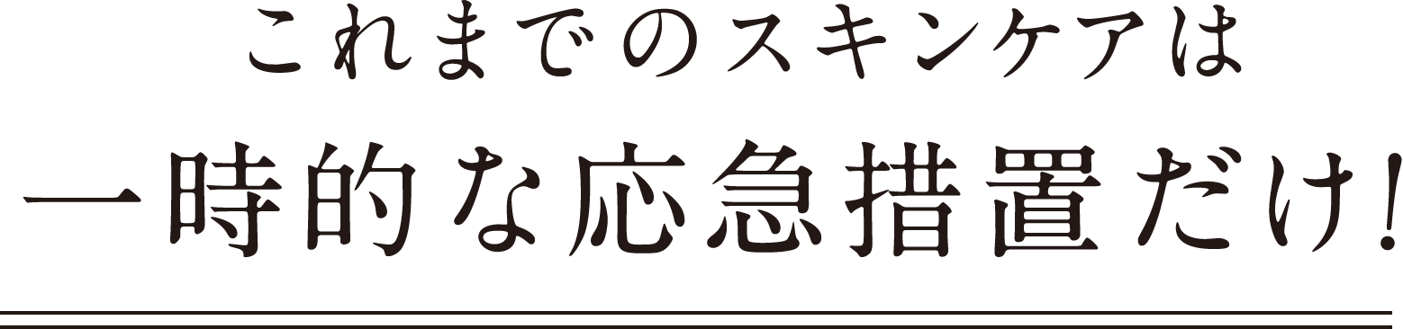 これまでのスキンケアは 一時的な応急措置だけ！