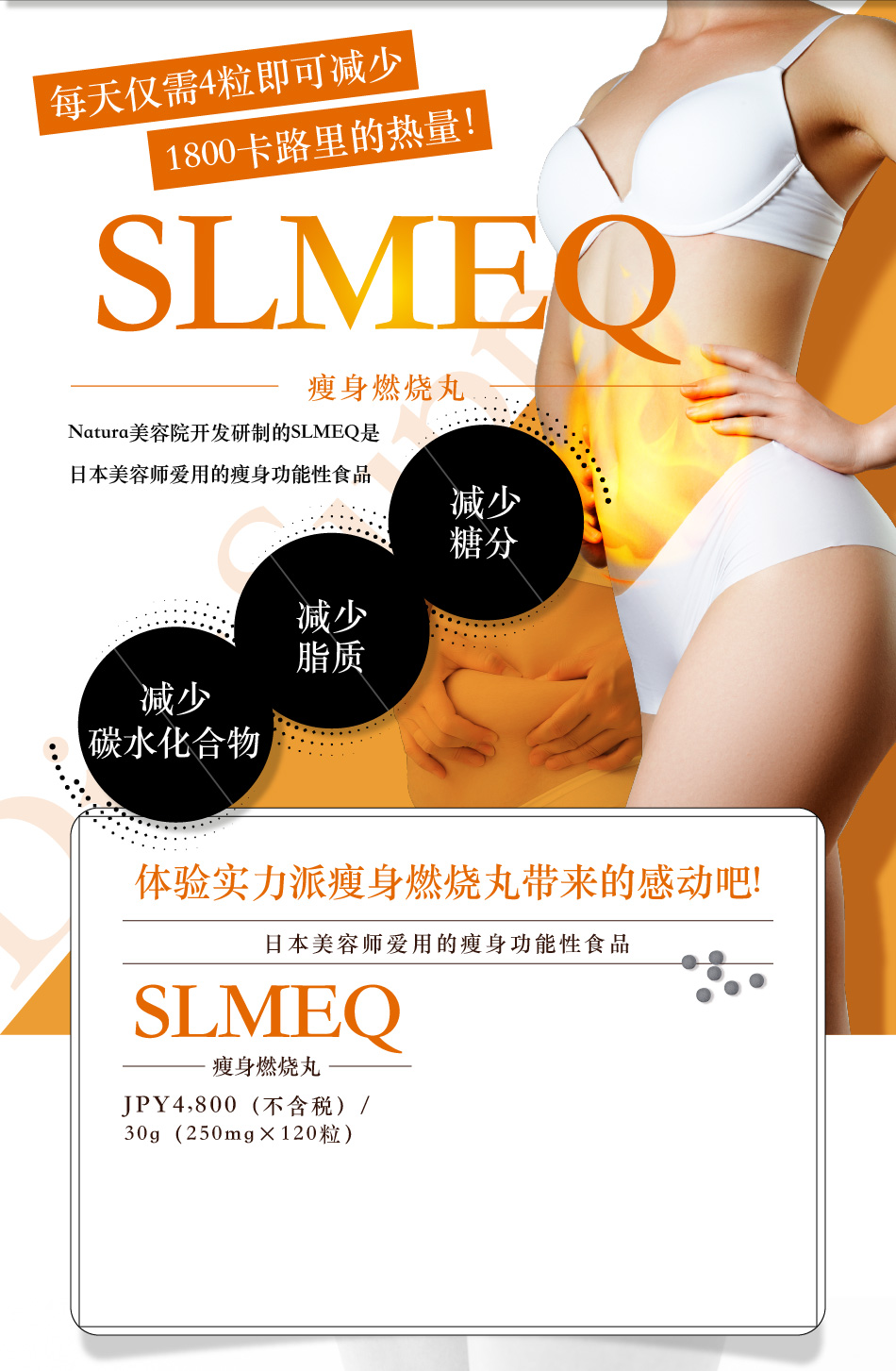 每天仅需4粒即可减少1800卡路里的热量！ SLMEQ瘦身燃烧丸 Natura美容院开发研制的SLMEQ是 日本美容师爱用的瘦身功能性食品 减少糖分 减少脂质 减少碳水化合物 体验实力派瘦身燃烧丸带来的感动吧! 日本美容师爱用的瘦身功能性食品 SLMEQ瘦身燃烧丸 JPY4,800(不含税)/30g（250mg×120粒）